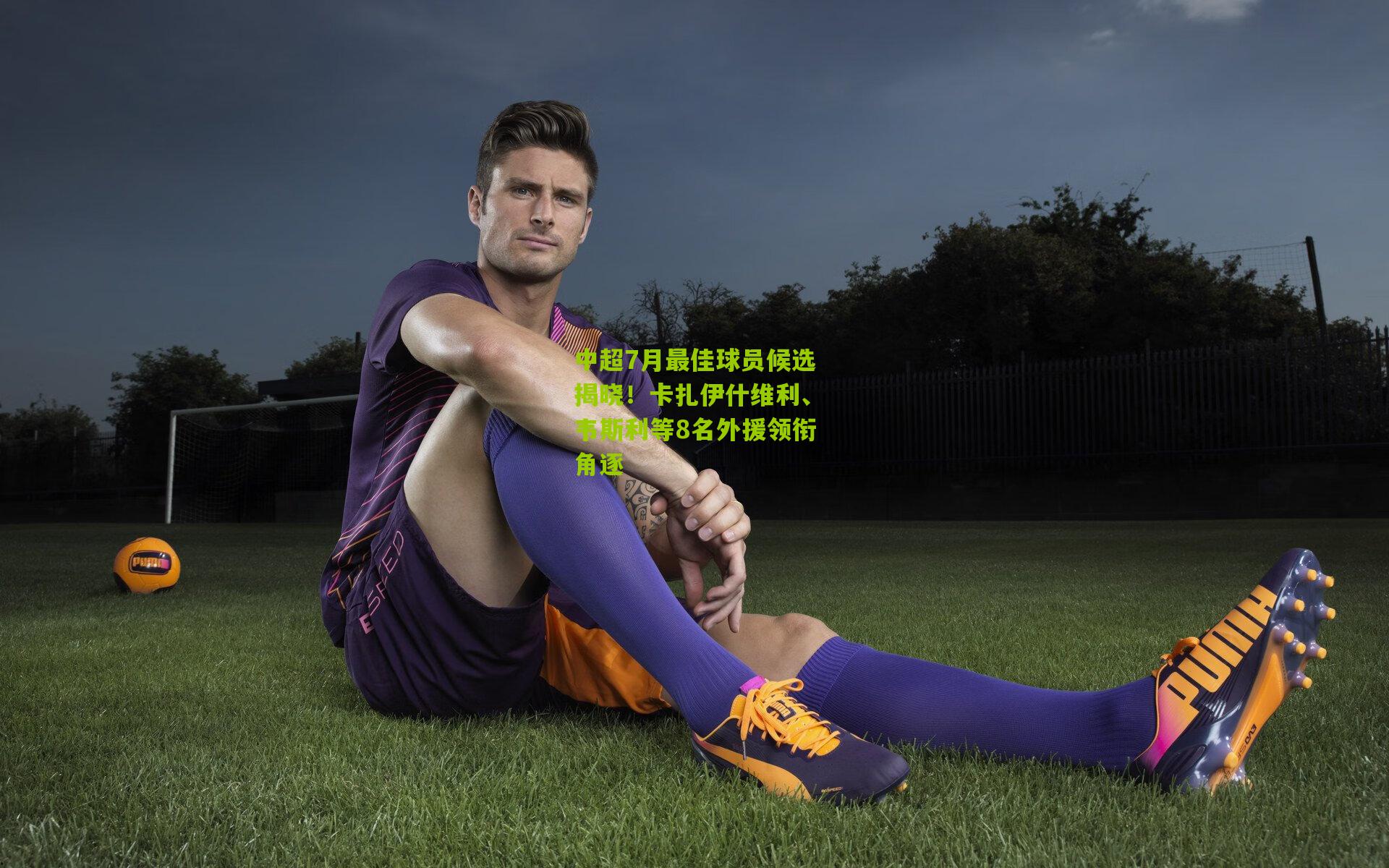 中超7月最佳球员候选揭晓！卡扎伊什维利、韦斯利等8名外援领衔角逐