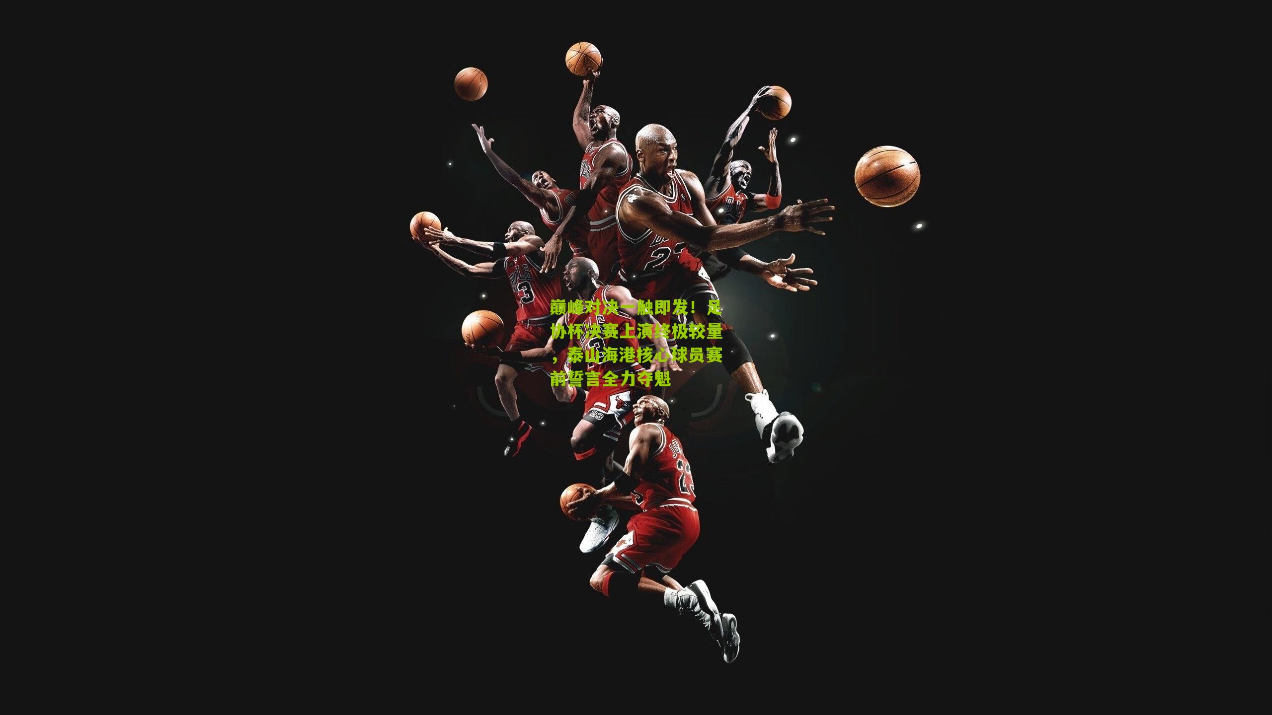 巅峰对决一触即发！足协杯决赛上演终极较量，泰山海港核心球员赛前誓言全力夺魁