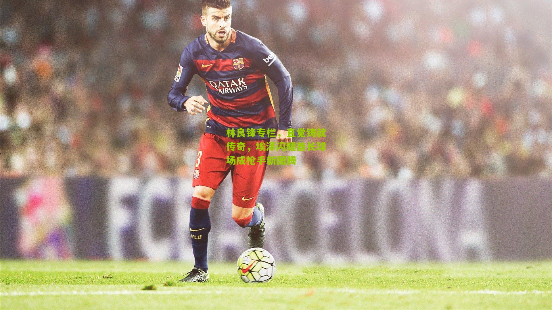 林良锋专栏，直觉铸就传奇，埃泽闪耀酋长球场成枪手新图腾