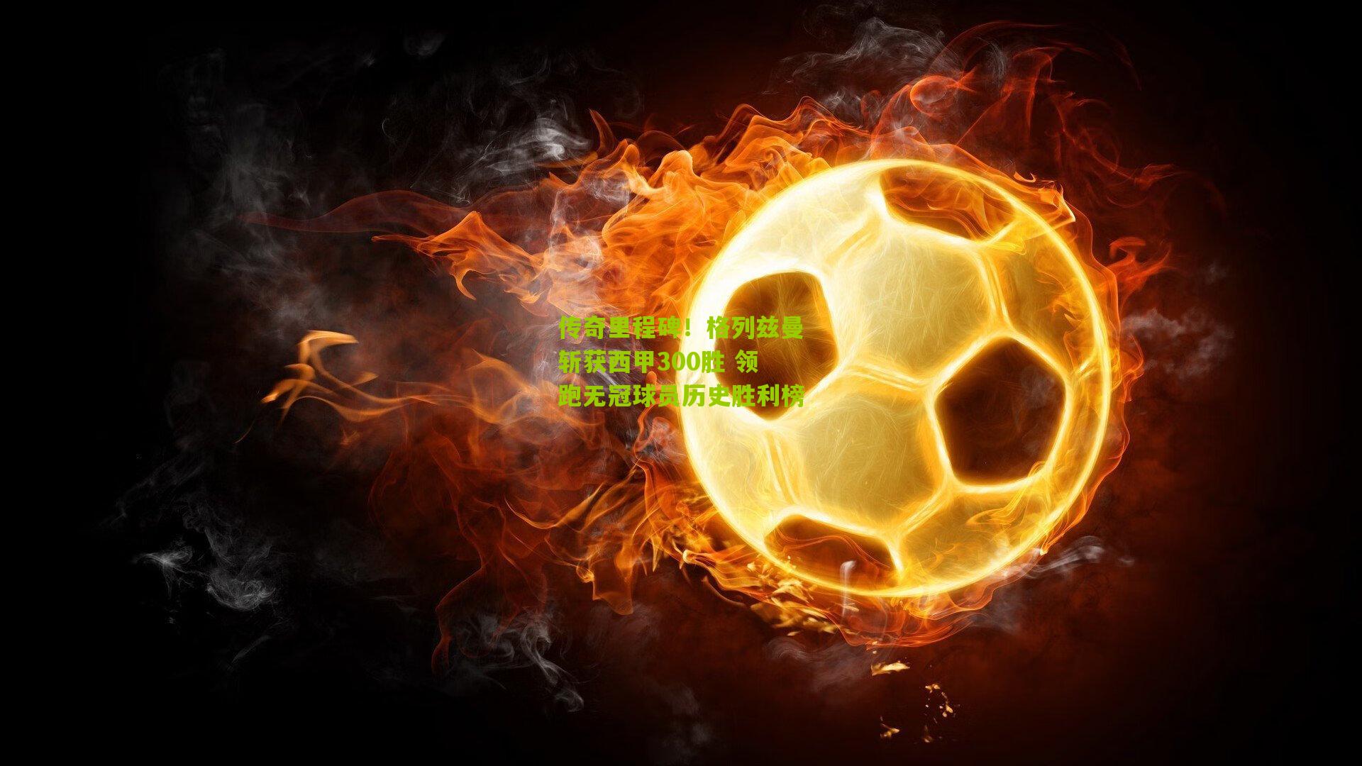 传奇里程碑！格列兹曼斩获西甲300胜 领跑无冠球员历史胜利榜